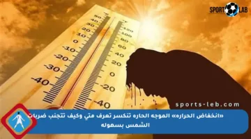 «انخفاض الحرارة» الموجة الحارة تنكسر تعرف متى وكيف تتجنب ضربات الشمس بسهولة